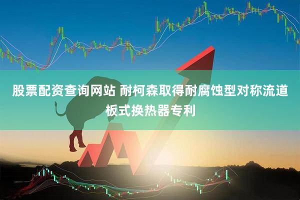 股票配资查询网站 耐柯森取得耐腐蚀型对称流道板式换热器专利