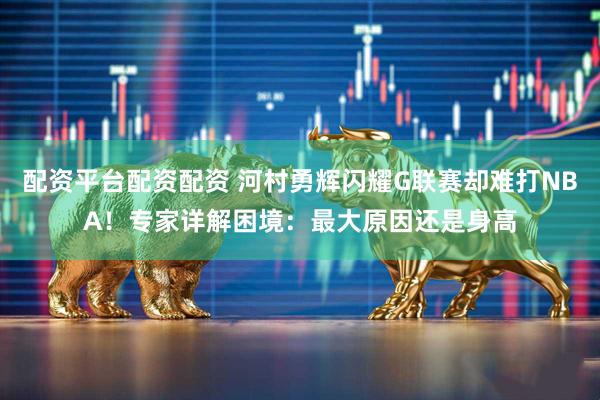 配资平台配资配资 河村勇辉闪耀G联赛却难打NBA！专家详解困境：最大原因还是身高