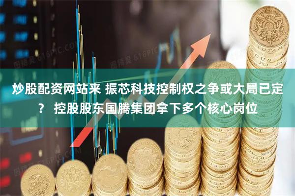 炒股配资网站来 振芯科技控制权之争或大局已定？ 控股股东国腾集团拿下多个核心岗位