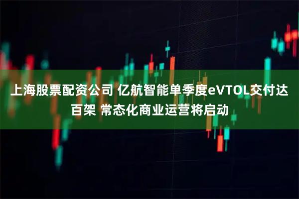 上海股票配资公司 亿航智能单季度eVTOL交付达百架 常态化商业运营将启动
