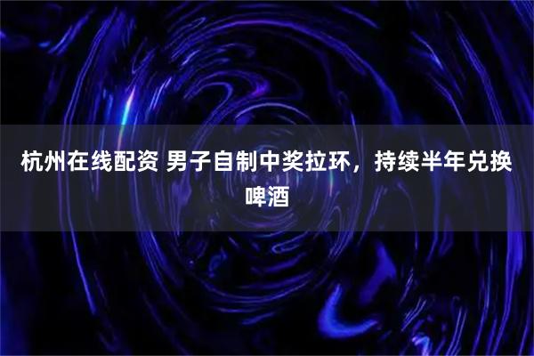 杭州在线配资 男子自制中奖拉环，持续半年兑换啤酒