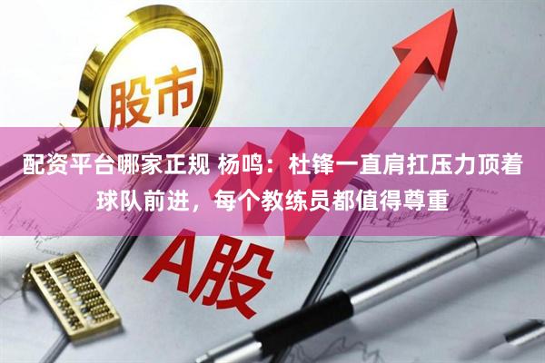 配资平台哪家正规 杨鸣：杜锋一直肩扛压力顶着球队前进，每个教练员都值得尊重