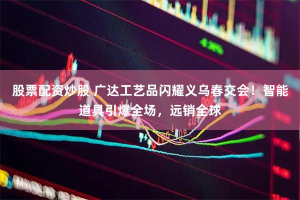 股票配资炒股 广达工艺品闪耀义乌春交会！智能道具引爆全场，远销全球