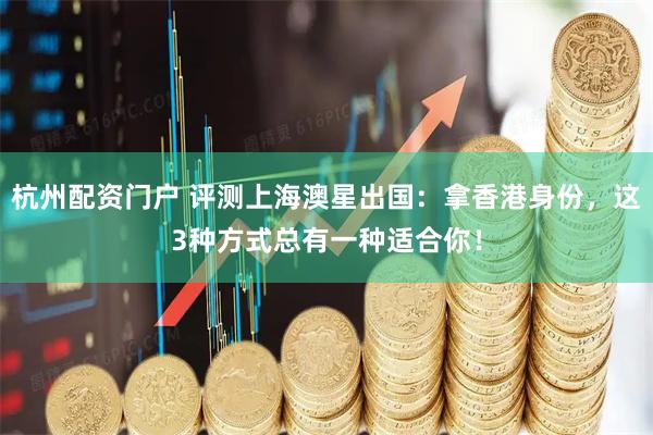 杭州配资门户 评测上海澳星出国：拿香港身份，这3种方式总有一种适合你！