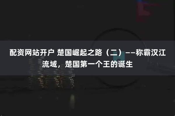 配资网站开户 楚国崛起之路（二）——称霸汉江流域，楚国第一个王的诞生