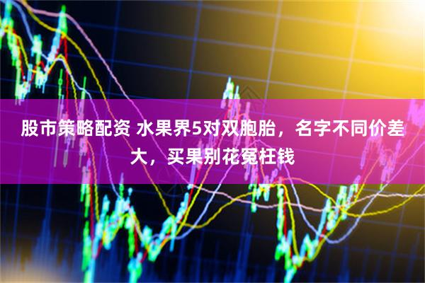 股市策略配资 水果界5对双胞胎，名字不同价差大，买果别花冤枉钱