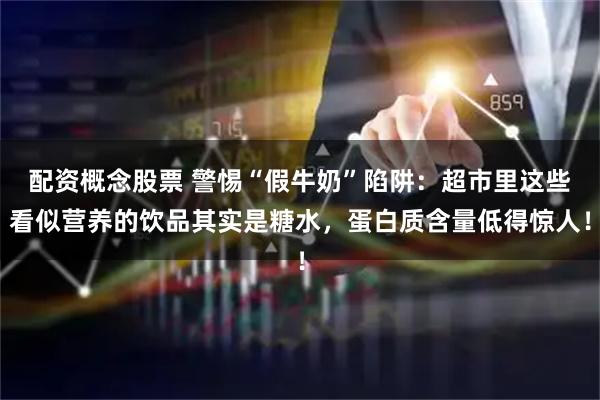 配资概念股票 警惕“假牛奶”陷阱：超市里这些看似营养的饮品其实是糖水，蛋白质含量低得惊人！