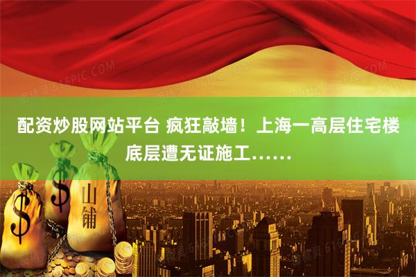配资炒股网站平台 疯狂敲墙！上海一高层住宅楼底层遭无证施工……