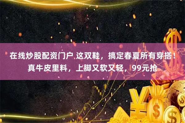 在线炒股配资门户 这双鞋，搞定春夏所有穿搭！真牛皮里料，上脚又软又轻，99元抢