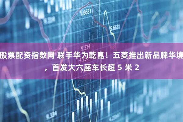股票配资指数网 联手华为乾崑！五菱推出新品牌华境，首发大六座车长超 5 米 2