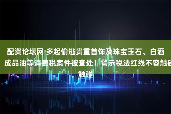 配资论坛网 多起偷逃贵重首饰及珠宝玉石、白酒、成品油等消费税案件被查处！警示税法红线不容触碰