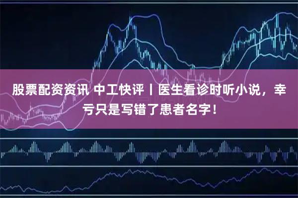 股票配资资讯 中工快评丨医生看诊时听小说，幸亏只是写错了患者名字！