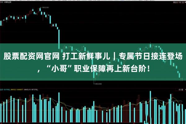 股票配资网官网 打工新鲜事儿｜专属节日接连登场，“小哥”职业保障再上新台阶！